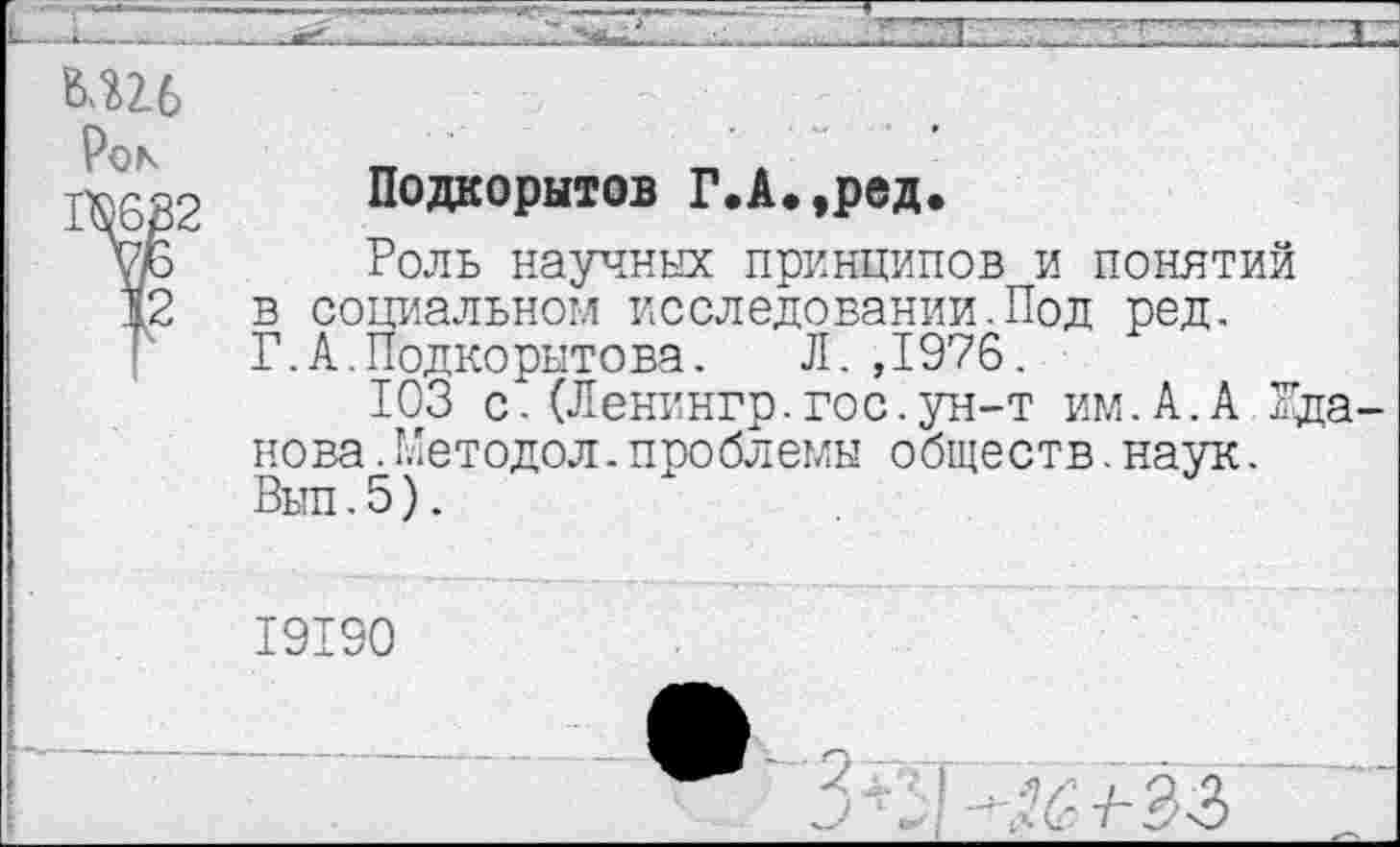 ﻿Рок
1Ш2
12
Подаорытов Г.А.,ред.
Роль научных принципов и понятий в социальном исследовании.Под ред. Г.А.Подкорытова. Л. ,1976.
103 с.(Ленингр.гос.ун-т им.А.А Жданова .Методол.проблемы обществ.наук.
19190